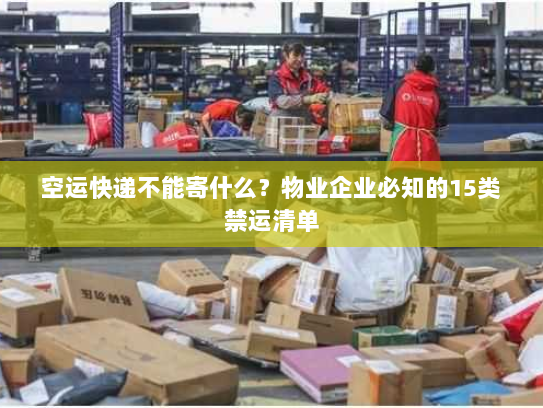 空运快递不能寄什么？物业企业必知的15类禁运清单