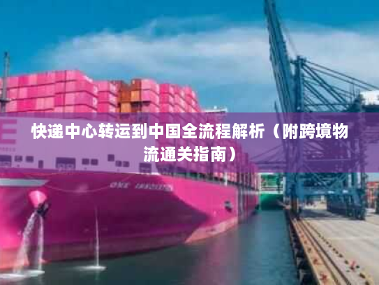 快递中心转运到中国全流程解析（附跨境物流通关指南）