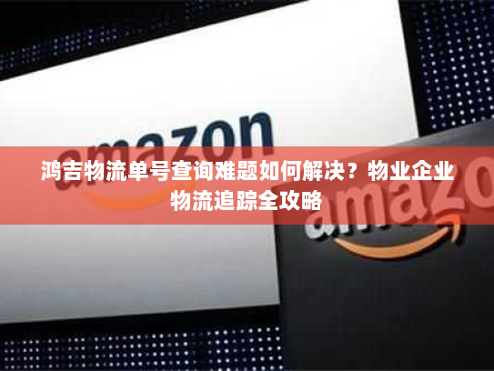 鸿吉物流单号查询难题如何解决？物业企业物流追踪全攻略