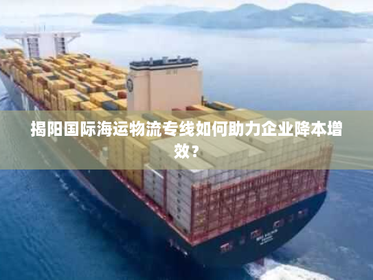 揭阳国际海运物流专线如何助力企业降本增效? 揭阳国际海运物流专线如何助力企业降本增效?