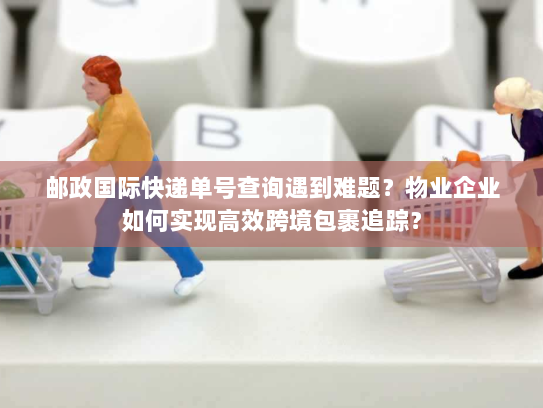 邮政国际快递单号查询遇到难题?物业企业如何实现高效跨境包裹追踪? 邮政国际快递单号查询遇到难题?物业企业如何实现高效跨境包裹追踪?