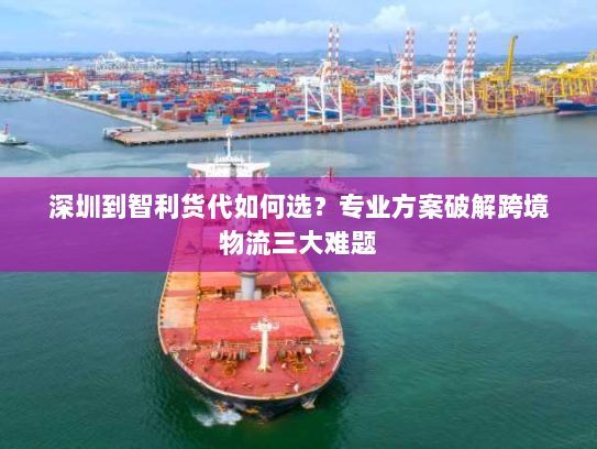 深圳到智利货代如何选？专业方案破解跨境物流三大难题