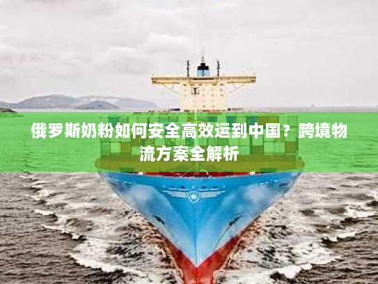 俄罗斯奶粉如何安全高效运到中国？跨境物流方案全解析