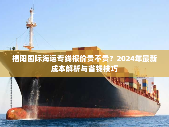 揭阳国际海运专线报价贵不贵？2024年最新成本解析与省钱技巧