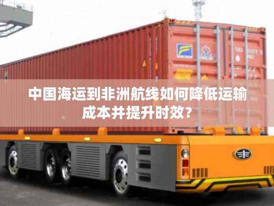 中国海运到非洲航线如何降低运输成本并提升时效? 中国海运到非洲航线如何降低运输成本并提升时效?
