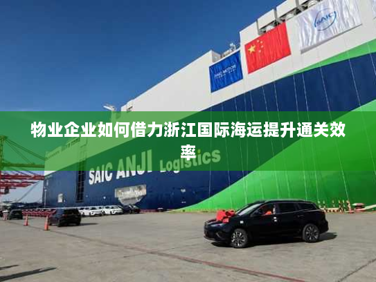 物业企业如何借力浙江国际海运提升通关效率 物业企业如何借力浙江国际海运提升通关效率