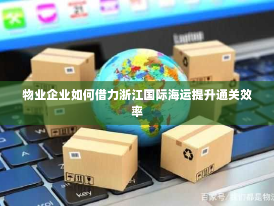 物业企业如何借力浙江国际海运提升通关效率 物业企业如何借力浙江国际海运提升通关效率