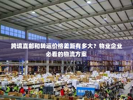 跨境直邮和转运价格差距有多大?物业企业必看的物流方案 跨境直邮和转运价格差距有多大?物业企业必看的物流方案