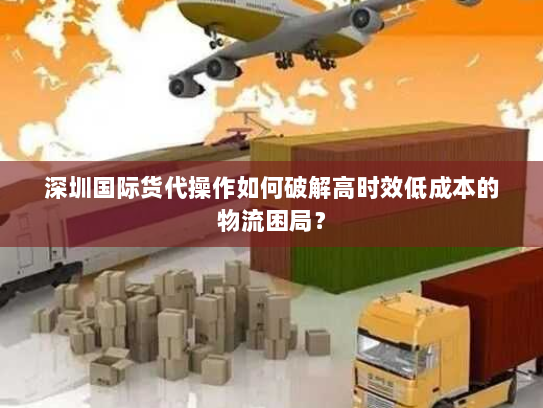 深圳国际货代操作如何破解高时效低成本的物流困局? 深圳国际货代操作如何破解高时效低成本的物流困局?