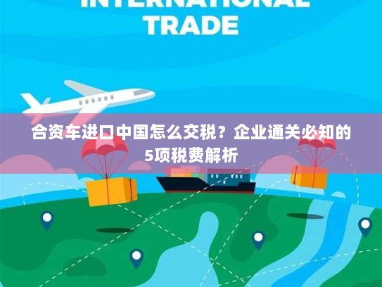 合资车进口中国怎么交税?企业通关必知的5项税费解析 合资车进口中国怎么交税?企业通关必知的5项税费解析