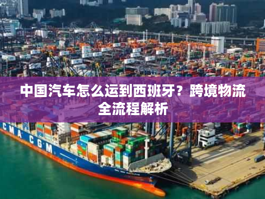 中国汽车怎么运到西班牙？跨境物流全流程解析