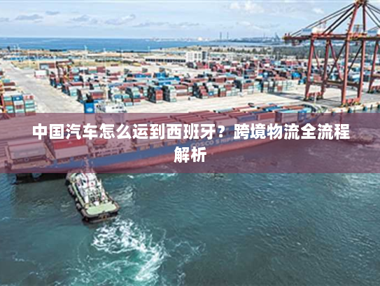 中国汽车怎么运到西班牙?跨境物流全流程解析 中国汽车怎么运到西班牙?跨境物流全流程解析