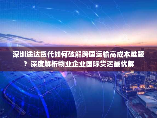 深圳途达货代如何破解跨国运输高成本难题?深度解析物业企业国际货运最优解 深圳途达货代如何破解跨国运输高成本难题?深度解析物业企业国际货运最优解