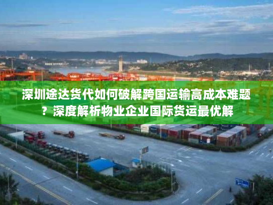 深圳途达货代如何破解跨国运输高成本难题?深度解析物业企业国际货运最优解 深圳途达货代如何破解跨国运输高成本难题?深度解析物业企业国际货运最优解