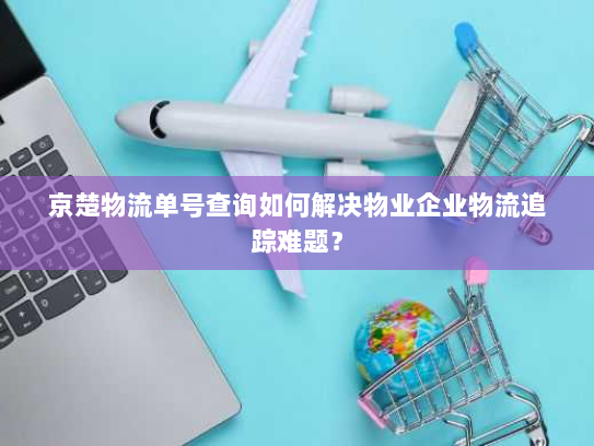 京楚物流单号查询如何解决物业企业物流追踪难题? 京楚物流单号查询如何解决物业企业物流追踪难题?