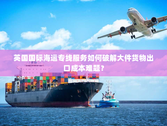 英国国际海运专线服务如何破解大件货物出口成本难题？