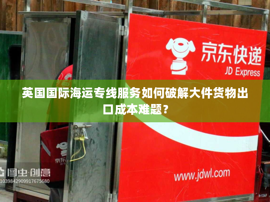 英国国际海运专线服务如何破解大件货物出口成本难题？