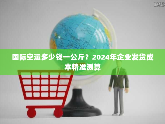 国际空运多少钱一公斤？2024年企业发货成本精准测算