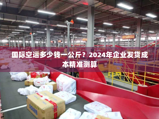 国际空运多少钱一公斤？2024年企业发货成本精准测算