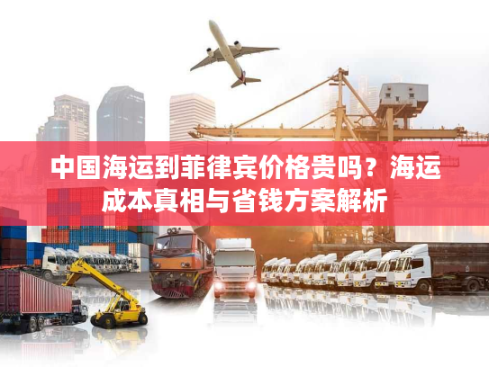 中国海运到菲律宾价格贵吗？海运成本真相与省钱方案解析