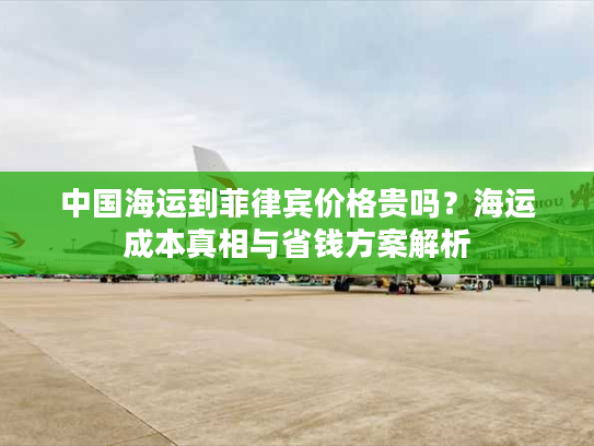 中国海运到菲律宾价格贵吗？海运成本真相与省钱方案解析