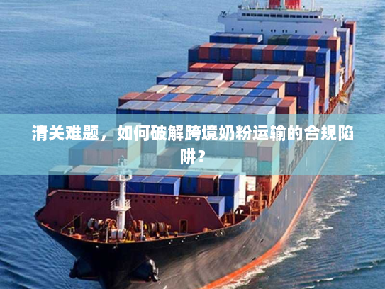清关难题，如何破解跨境奶粉运输的合规陷阱？