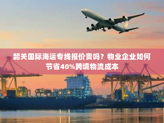 韶关国际海运专线报价贵吗？物业企业如何节省40%跨境物流成本