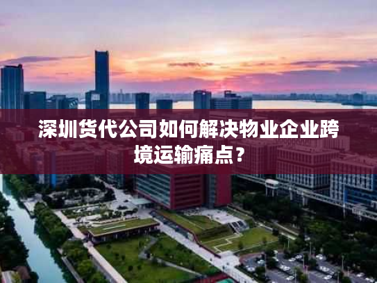 深圳货代公司如何解决物业企业跨境运输痛点? 深圳货代公司如何解决物业企业跨境运输痛点?