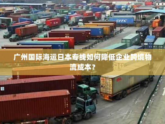 广州国际海运日本专线如何降低企业跨境物流成本? 广州国际海运日本专线如何降低企业跨境物流成本?