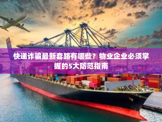 快递诈骗最新套路有哪些？物业企业必须掌握的5大防范指南