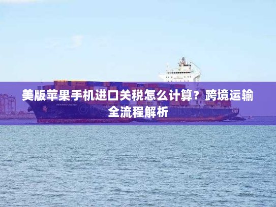 美版苹果手机进口关税怎么计算？跨境运输全流程解析
