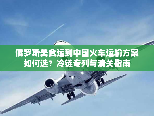俄罗斯美食运到中国火车运输方案如何选?冷链专列与清关指南 俄罗斯美食运到中国火车运输方案如何选?冷链专列与清关指南