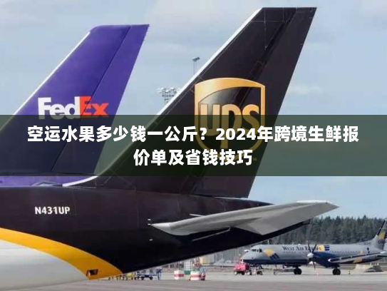 空运水果多少钱一公斤？2024年跨境生鲜报价单及省钱技巧