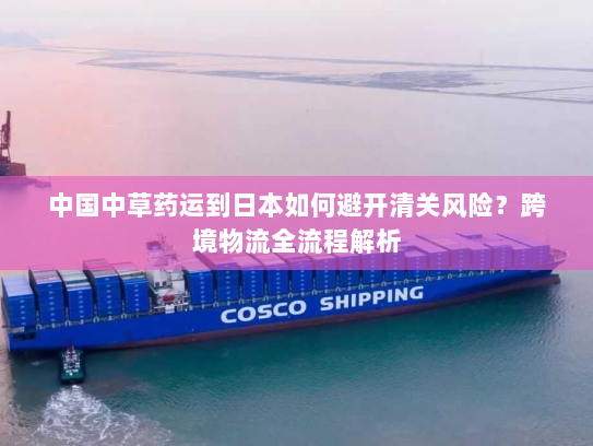 中国中草药运到日本如何避开清关风险？跨境物流全流程解析