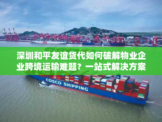 深圳和平友谊货代如何破解物业企业跨境运输难题？一站式解决方案深度解析