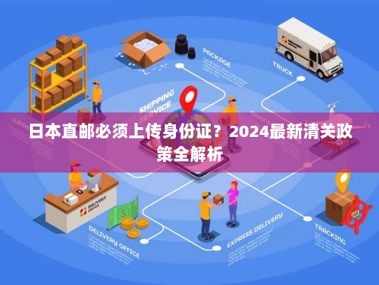 日本直邮必须上传身份证?2024最新清关政策全解析 日本直邮必须上传身份证?2024最新清关政策全解析