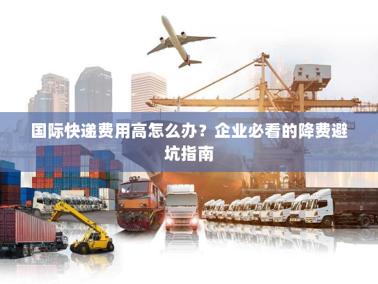 国际快递费用高怎么办?企业必看的降费避坑指南 国际快递费用高怎么办?企业必看的降费避坑指南