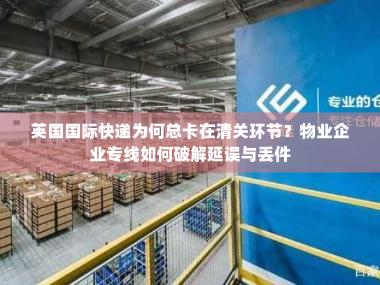 英国国际快递为何总卡在清关环节?物业企业专线如何破解延误与丢件 英国国际快递为何总卡在清关环节?物业企业专线如何破解延误与丢件
