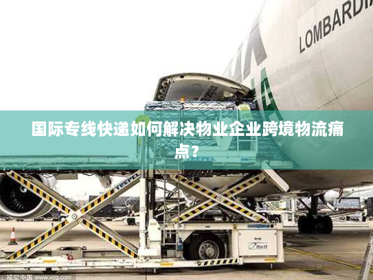 国际专线快递如何解决物业企业跨境物流痛点? 国际专线快递如何解决物业企业跨境物流痛点?