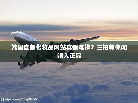 韩国直邮化妆品网站真假难辨?三招教你闭眼入正品 韩国直邮化妆品网站真假难辨?三招教你闭眼入正品