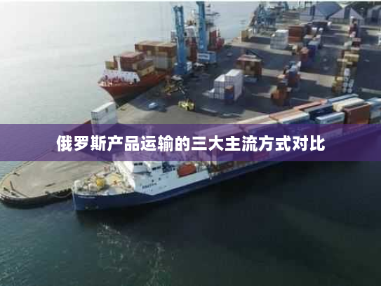 俄罗斯产品运输的三大主流方式对比