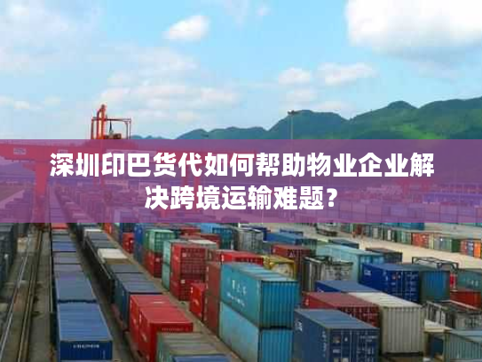 深圳印巴货代如何帮助物业企业解决跨境运输难题？