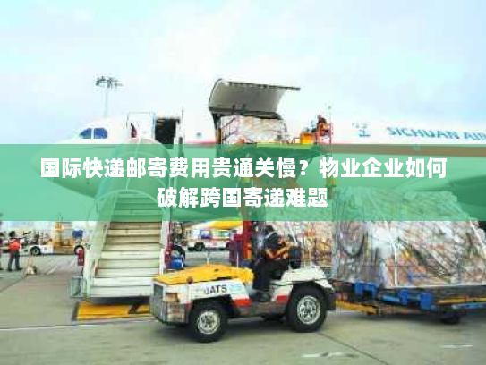 国际快递邮寄费用贵通关慢？物业企业如何破解跨国寄递难题