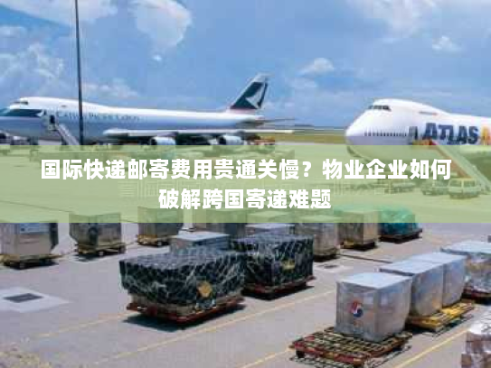 国际快递邮寄费用贵通关慢？物业企业如何破解跨国寄递难题