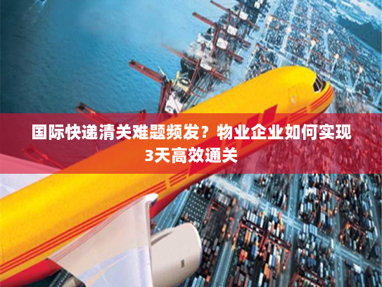 国际快递清关难题频发？物业企业如何实现3天高效通关