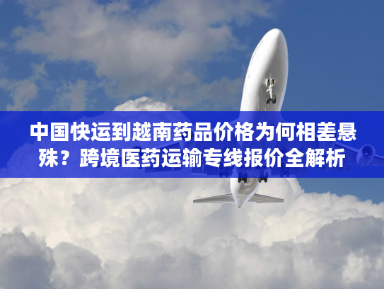 中国快运到越南药品价格为何相差悬殊？跨境医药运输专线报价全解析