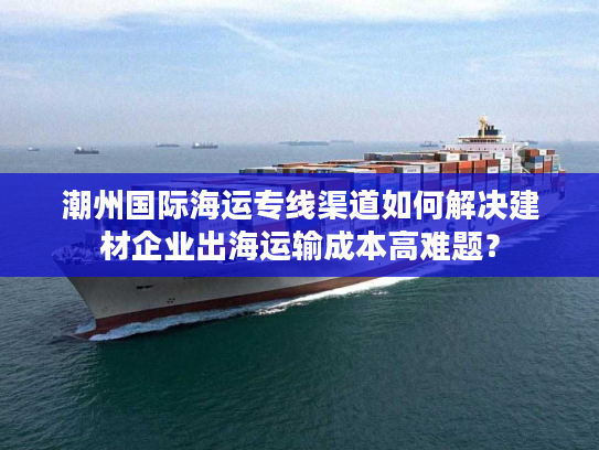 潮州国际海运专线渠道如何解决建材企业出海运输成本高难题? 潮州国际海运专线渠道如何解决建材企业出海运输成本高难题?