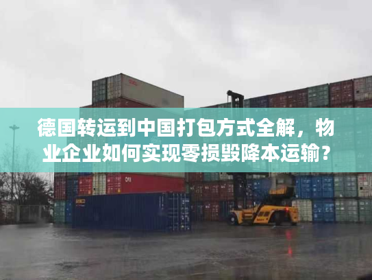 德国转运到中国打包方式全解，物业企业如何实现零损毁降本运输？