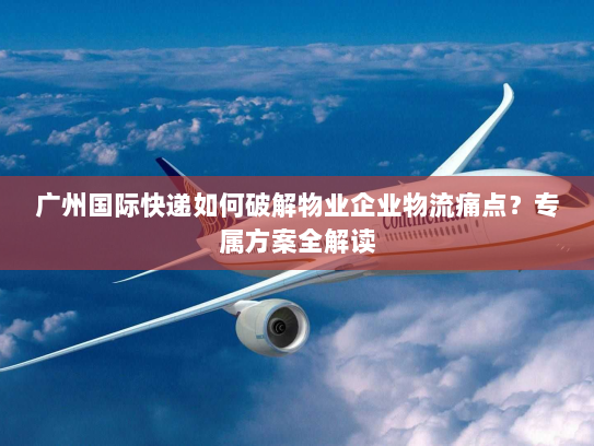 广州国际快递如何破解物业企业物流痛点？专属方案全解读