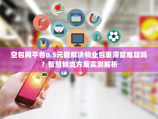 空包网平台0.5元能解决物业包裹滞留难题吗？智慧物流方案实测解析